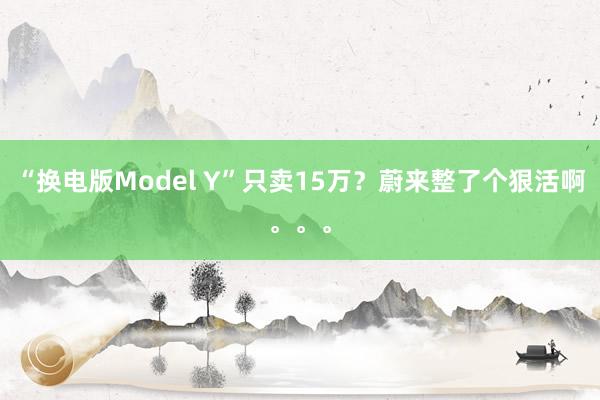 “换电版Model Y”只卖15万？蔚来整了个狠活啊。。。