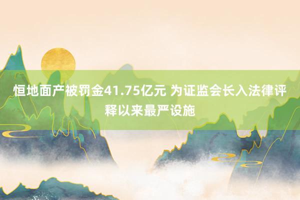 恒地面产被罚金41.75亿元 为证监会长入法律评释以来最严设施