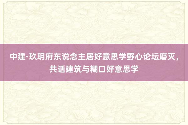 中建·玖玥府东说念主居好意思学野心论坛磨灭，共话建筑与糊口好意思学