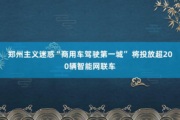 郑州主义迷惑“商用车驾驶第一城” 将投放超200辆智能网联车