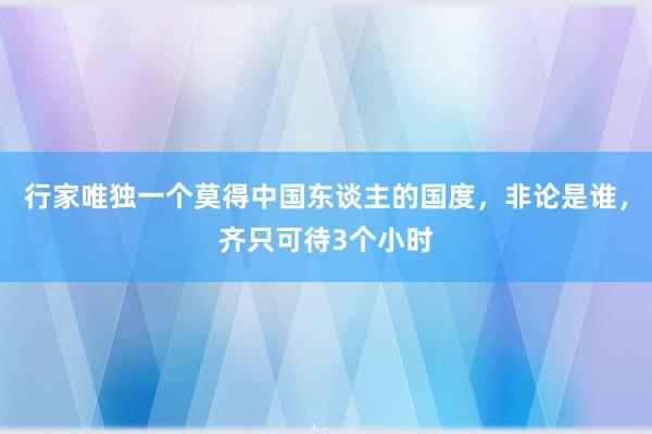 行家唯独一个莫得中国东谈主的国度，非论是谁，齐只可待3个小时