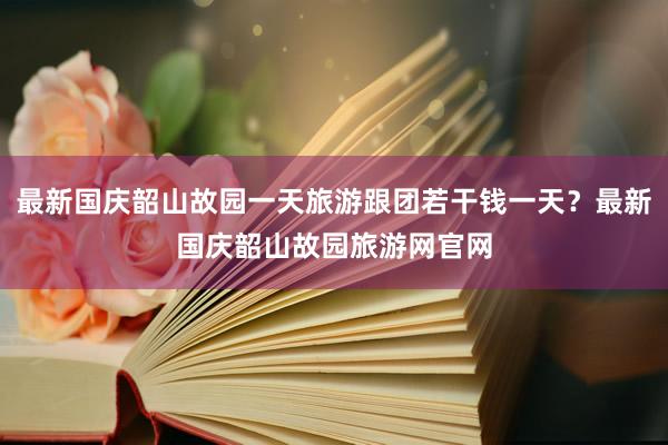 最新国庆韶山故园一天旅游跟团若干钱一天？最新国庆韶山故园旅游网官网