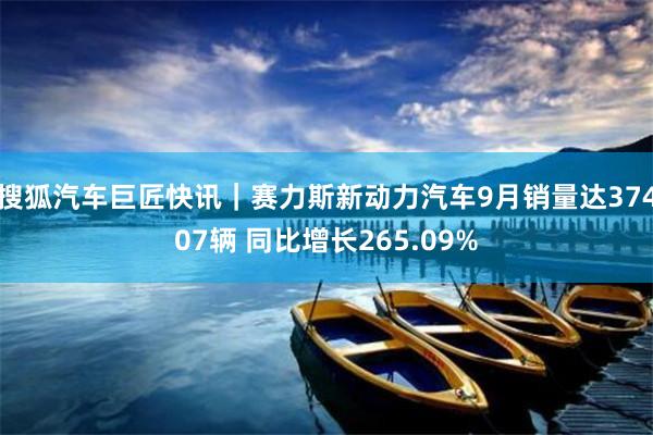 搜狐汽车巨匠快讯｜赛力斯新动力汽车9月销量达37407辆 同比增长265.09%