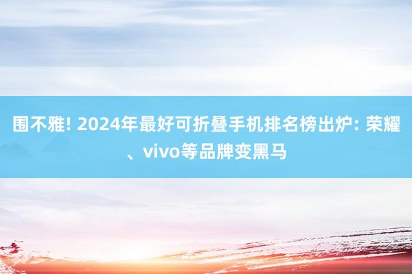 围不雅! 2024年最好可折叠手机排名榜出炉: 荣耀、vivo等品牌变黑马