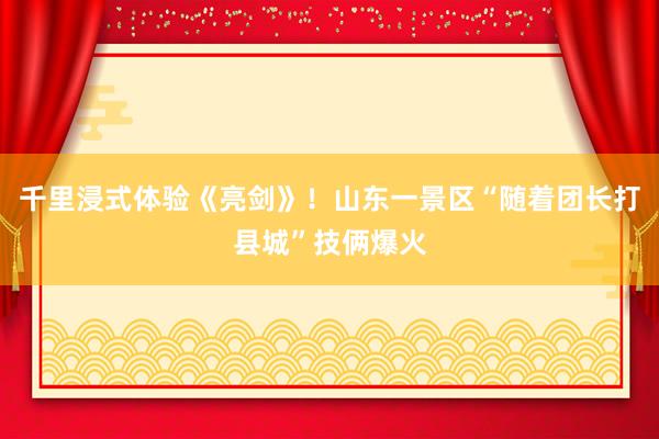 千里浸式体验《亮剑》！山东一景区“随着团长打县城”技俩爆火