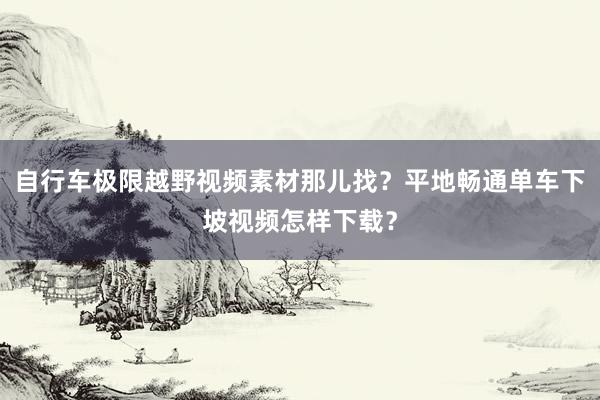 自行车极限越野视频素材那儿找？平地畅通单车下坡视频怎样下载？