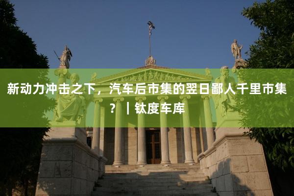 新动力冲击之下，汽车后市集的翌日鄙人千里市集？｜钛度车库