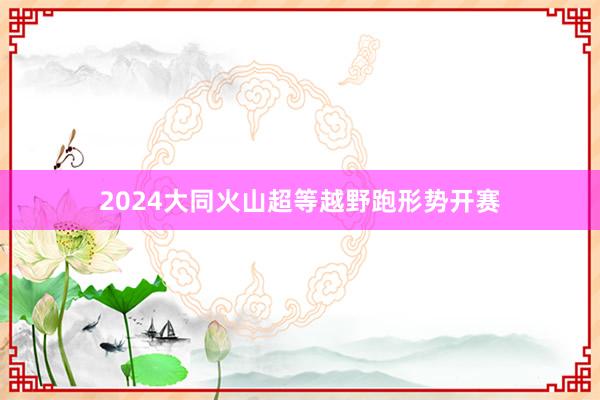 2024大同火山超等越野跑形势开赛