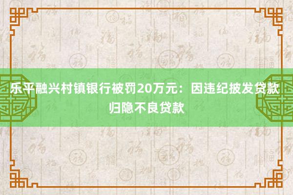 乐平融兴村镇银行被罚20万元：因违纪披发贷款 归隐不良贷款