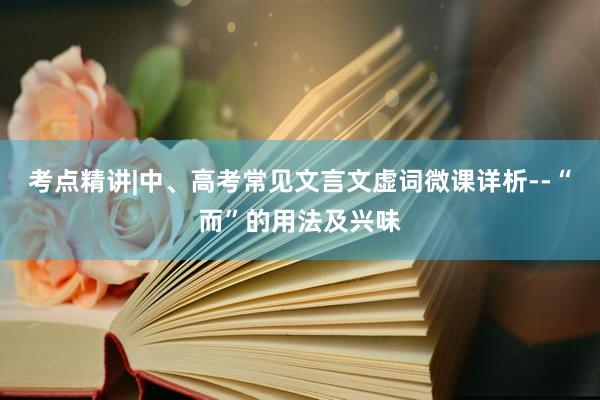 考点精讲|中、高考常见文言文虚词微课详析--“而”的用法及兴味