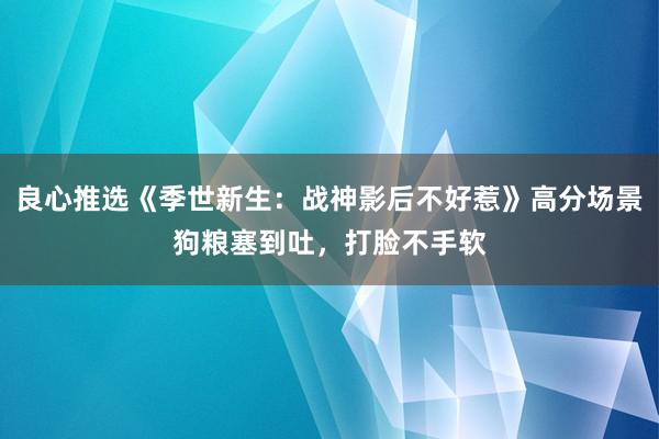 良心推选《季世新生：战神影后不好惹》高分场景狗粮塞到吐，打脸不手软