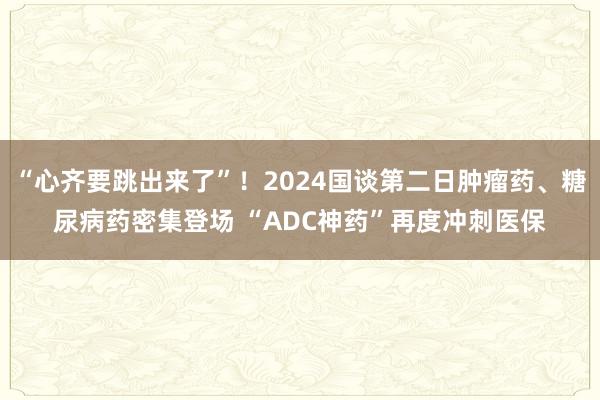 “心齐要跳出来了”！2024国谈第二日肿瘤药、糖尿病药密集登场 “ADC神药”再度冲刺医保