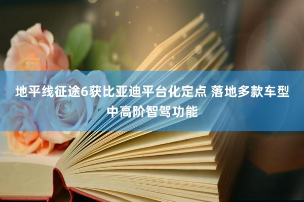 地平线征途6获比亚迪平台化定点 落地多款车型中高阶智驾功能