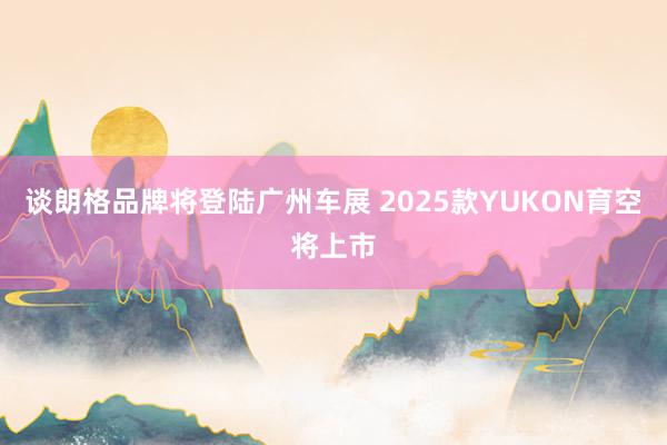 谈朗格品牌将登陆广州车展 2025款YUKON育空将上市