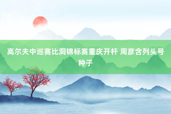 高尔夫中巡赛比洞锦标赛重庆开杆 周彦含列头号种子