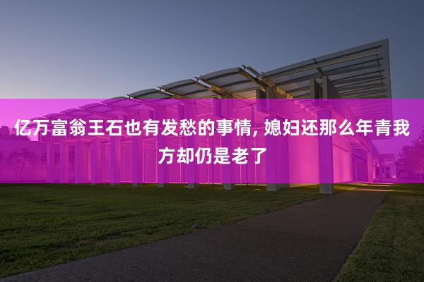 亿万富翁王石也有发愁的事情, 媳妇还那么年青我方却仍是老了