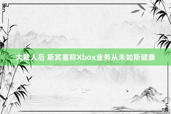 大裁人后 斯宾塞称Xbox业务从未如斯健康