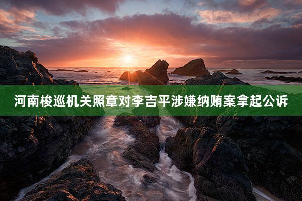 河南梭巡机关照章对李吉平涉嫌纳贿案拿起公诉